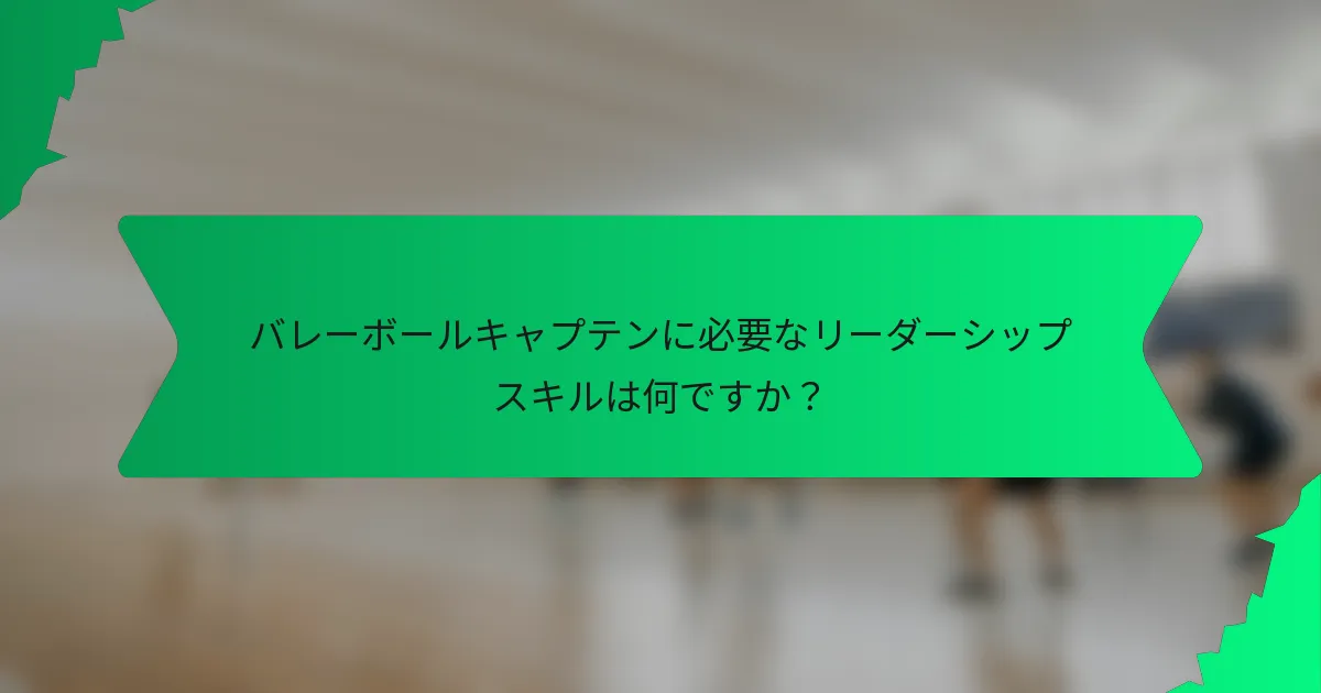 バレーボールキャプテンに必要なリーダーシップスキルは何ですか？